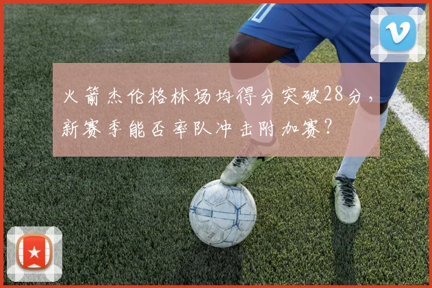 火箭杰伦格林场均得分突破28分，新赛季能否率队冲击附加赛？