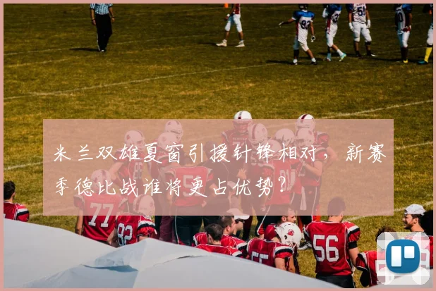 米兰双雄夏窗引援针锋相对，新赛季德比战谁将更占优势？