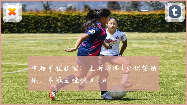 中超半程收官：上海海港1分优势领跑，争冠五强仅差6分