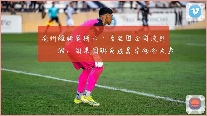 沧州雄狮奥斯卡·马里图合同谈判停滞，刚果国脚或成夏季转会大鱼？