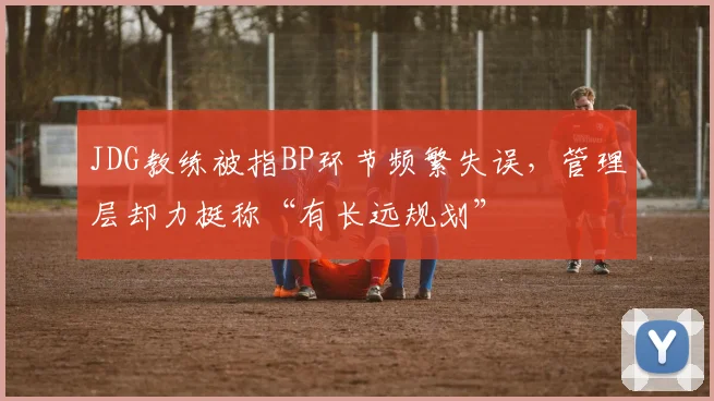 JDG教练被指BP环节频繁失误，管理层却力挺称“有长远规划”