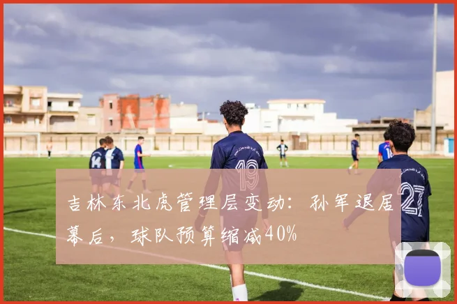 吉林东北虎管理层变动：孙军退居幕后，球队预算缩减40%